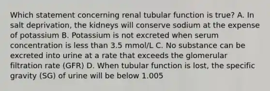 Which statement concerning renal tubular function is true? A. In salt deprivation, the kidneys will conserve sodium at the expense of potassium B. Potassium is not excreted when serum concentration is less than 3.5 mmol/L C. No substance can be excreted into urine at a rate that exceeds the glomerular filtration rate (GFR) D. When tubular function is lost, the specific gravity (SG) of urine will be below 1.005