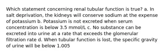 Which statement concerning renal tubular function is true? a. In salt deprivation, the kidneys will conserve sodium at the expense of potassium b. Potassium is not excreted when serum concentration is below 3.5 mmol/L c. No substance can be excreted into urine at a rate that exceeds the glomerular filtration rate d. When tubular function is lost, the specific gravity of urine will be below 1.005