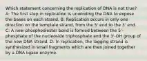 Which statement concerning the replication of DNA is not true? A: The first step in replication is unwinding the DNA to expose the bases on each strand. B: Replication occurs in only one direction on the template strand, from the 5' end to the 3' end. C: A new phosphodiester bond is formed between the 5'-phosphate of the nucleoside triphosphate and the 3'-OH group of the new DNA strand. D: In replication, the lagging strand is synthesized in small fragments which are then joined together by a DNA ligase enzyme.