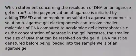 Which statement concerning the resolution of DNA on an agarose gel is true? a. the polymerization of agarose is initiated by adding TEMED and ammonium persulfate to agarose monomer in solution b. agarose gel electrophoresis can resolve smaller molecules of DNA compared to acrylamide gel electrophoresis c. as the concentration of agarose in the gel increases, the smaller the size of DNA that can be resolved on the gel d. DNA must be denatured before being loaded into the sample wells of an agarose gel