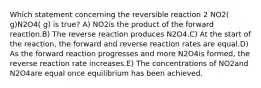 Which statement concerning the reversible reaction 2 NO2( g)N2O4( g) is true? A) NO2is the product of the forward reaction.B) The reverse reaction produces N2O4.C) At the start of the reaction, the forward and reverse reaction rates are equal.D) As the forward reaction progresses and more N2O4is formed, the reverse reaction rate increases.E) The concentrations of NO2and N2O4are equal once equilibrium has been achieved.