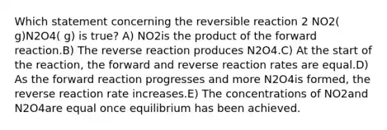 Which statement concerning the reversible reaction 2 NO2( g)N2O4( g) is true? A) NO2is the product of the forward reaction.B) The reverse reaction produces N2O4.C) At the start of the reaction, the forward and reverse reaction rates are equal.D) As the forward reaction progresses and more N2O4is formed, the reverse reaction rate increases.E) The concentrations of NO2and N2O4are equal once equilibrium has been achieved.