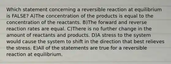 Which statement concerning a reversible reaction at equilibrium is FALSE? A)The concentration of the products is equal to the concentration of the reactants. B)The forward and reverse reaction rates are equal. C)There is no further change in the amount of reactants and products. D)A stress to the system would cause the system to shift in the direction that best relieves the stress. E)All of the statements are true for a reversible reaction at equilibrium.