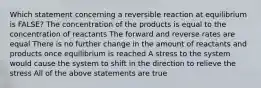 Which statement concerning a reversible reaction at equilibrium is FALSE? The concentration of the products is equal to the concentration of reactants The forward and reverse rates are equal There is no further change in the amount of reactants and products once equilibrium is reached A stress to the system would cause the system to shift in the direction to relieve the stress All of the above statements are true