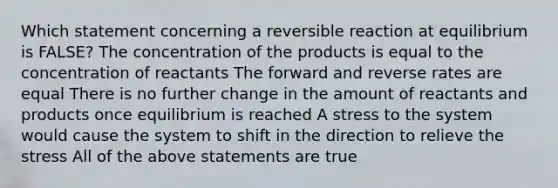 Which statement concerning a reversible reaction at equilibrium is FALSE? The concentration of the products is equal to the concentration of reactants The forward and reverse rates are equal There is no further change in the amount of reactants and products once equilibrium is reached A stress to the system would cause the system to shift in the direction to relieve the stress All of the above statements are true