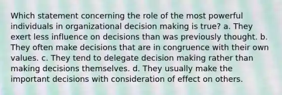 Which statement concerning the role of the most powerful individuals in organizational decision making is true? a. They exert less influence on decisions than was previously thought. b. They often make decisions that are in congruence with their own values. c. They tend to delegate decision making rather than making decisions themselves. d. They usually make the important decisions with consideration of effect on others.