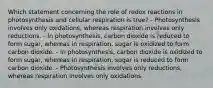 Which statement concerning the role of redox reactions in photosynthesis and cellular respiration is true? - Photosynthesis involves only oxidations, whereas respiration involves only reductions. - In photosynthesis, carbon dioxide is reduced to form sugar, whereas in respiration, sugar is oxidized to form carbon dioxide. - In photosynthesis, carbon dioxide is oxidized to form sugar, whereas in respiration, sugar is reduced to form carbon dioxide. - Photosynthesis involves only reductions, whereas respiration involves only oxidations.