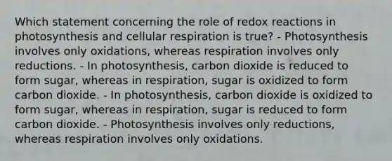 Which statement concerning the role of redox reactions in photosynthesis and <a href='https://www.questionai.com/knowledge/k1IqNYBAJw-cellular-respiration' class='anchor-knowledge'>cellular respiration</a> is true? - Photosynthesis involves only oxidations, whereas respiration involves only reductions. - In photosynthesis, carbon dioxide is reduced to form sugar, whereas in respiration, sugar is oxidized to form carbon dioxide. - In photosynthesis, carbon dioxide is oxidized to form sugar, whereas in respiration, sugar is reduced to form carbon dioxide. - Photosynthesis involves only reductions, whereas respiration involves only oxidations.