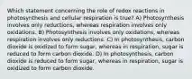 Which statement concerning the role of redox reactions in photosynthesis and cellular respiration is true? A) Photosynthesis involves only reductions, whereas respiration involves only oxidations. B) Photosynthesis involves only oxidations, whereas respiration involves only reductions. C) In photosynthesis, carbon dioxide is oxidized to form sugar, whereas in respiration, sugar is reduced to form carbon dioxide. D) In photosynthesis, carbon dioxide is reduced to form sugar, whereas in respiration, sugar is oxidized to form carbon dioxide.