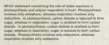 Which statement concerning the role of redox reactions in photosynthesis and cellular respiration is true? -Photosynthesis involves only oxidations, whereas respiration involves only reductions. -In photosynthesis, carbon dioxide is reduced to form sugar, whereas in respiration, sugar is oxidized to form carbon dioxide. -In photosynthesis, carbon dioxide is oxidized to form sugar, whereas in respiration, sugar is reduced to form carbon dioxide. -Photosynthesis involves only reductions, whereas respiration involves only oxidations.