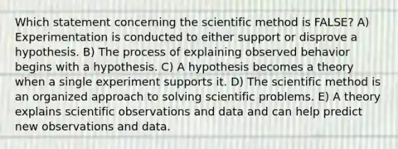 Which statement concerning the scientific method is FALSE? A) Experimentation is conducted to either support or disprove a hypothesis. B) The process of explaining observed behavior begins with a hypothesis. C) A hypothesis becomes a theory when a single experiment supports it. D) The scientific method is an organized approach to solving scientific problems. E) A theory explains scientific observations and data and can help predict new observations and data.