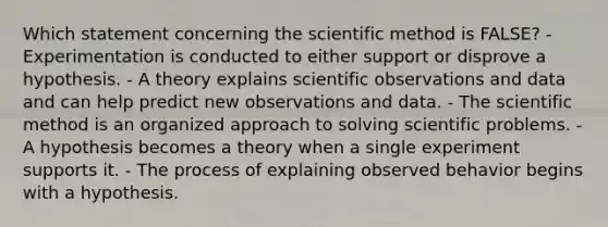 Which statement concerning <a href='https://www.questionai.com/knowledge/koXrTCHtT5-the-scientific-method' class='anchor-knowledge'>the scientific method</a> is FALSE? - Experimentation is conducted to either support or disprove a hypothesis. - A theory explains scientific observations and data and can help predict new observations and data. - The scientific method is an organized approach to solving scientific problems. - A hypothesis becomes a theory when a single experiment supports it. - The process of explaining observed behavior begins with a hypothesis.