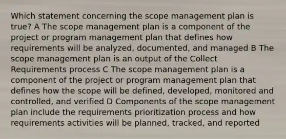 Which statement concerning the scope management plan is true? A The scope management plan is a component of the project or program management plan that defines how requirements will be analyzed, documented, and managed B The scope management plan is an output of the Collect Requirements process C The scope management plan is a component of the project or program management plan that defines how the scope will be defined, developed, monitored and controlled, and verified D Components of the scope management plan include the requirements prioritization process and how requirements activities will be planned, tracked, and reported