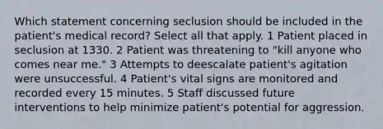 Which statement concerning seclusion should be included in the patient's medical record? Select all that apply. 1 Patient placed in seclusion at 1330. 2 Patient was threatening to "kill anyone who comes near me." 3 Attempts to deescalate patient's agitation were unsuccessful. 4 Patient's vital signs are monitored and recorded every 15 minutes. 5 Staff discussed future interventions to help minimize patient's potential for aggression.