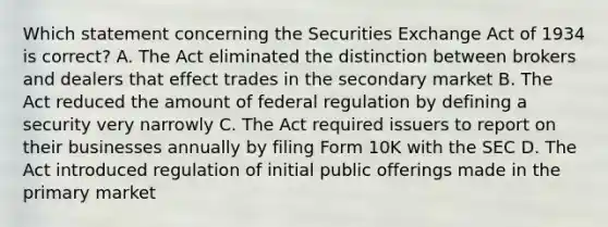 Which statement concerning the Securities Exchange Act of 1934 is correct? A. The Act eliminated the distinction between brokers and dealers that effect trades in the secondary market B. The Act reduced the amount of federal regulation by defining a security very narrowly C. The Act required issuers to report on their businesses annually by filing Form 10K with the SEC D. The Act introduced regulation of initial public offerings made in the primary market