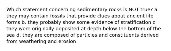 Which statement concerning sedimentary rocks is NOT true? a. they may contain fossils that provide clues about ancient life forms b. they probably show some evidence of stratification c. they were originally deposited at depth below the bottom of the sea d. they are composed of particles and constituents derived from weathering and erosion