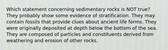 Which statement concerning sedimentary rocks is NOT true? They probably show some evidence of stratification. They may contain fossils that provide clues about ancient life forms. They were originally deposited at depth below the bottom of the sea. They are composed of particles and constituents derived from weathering and erosion of other rocks.