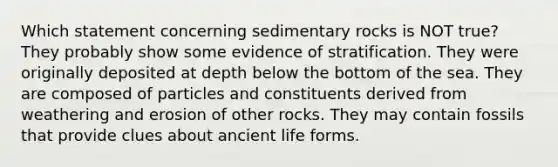 Which statement concerning sedimentary rocks is NOT true? They probably show some evidence of stratification. They were originally deposited at depth below the bottom of the sea. They are composed of particles and constituents derived from weathering and erosion of other rocks. They may contain fossils that provide clues about ancient life forms.