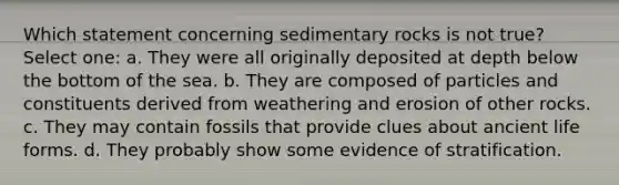 Which statement concerning sedimentary rocks is not true? Select one: a. They were all originally deposited at depth below the bottom of the sea. b. They are composed of particles and constituents derived from weathering and erosion of other rocks. c. They may contain fossils that provide clues about ancient life forms. d. They probably show some evidence of stratification.