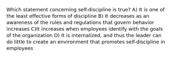 Which statement concerning self-discipline is true? A) It is one of the least effective forms of discipline B) It decreases as an awareness of the rules and regulations that govern behavior increases C)It increases when employees identify with the goals of the organization D) It is internalized, and thus the leader can do little to create an environment that promotes self-discipline in employees