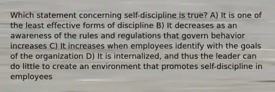 Which statement concerning self-discipline is true? A) It is one of the least effective forms of discipline B) It decreases as an awareness of the rules and regulations that govern behavior increases C) It increases when employees identify with the goals of the organization D) It is internalized, and thus the leader can do little to create an environment that promotes self-discipline in employees