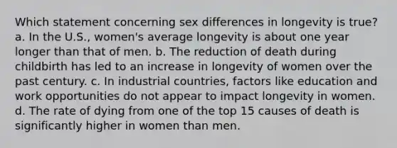 Which statement concerning sex differences in longevity is true? a. In the U.S., women's average longevity is about one year longer than that of men. b. The reduction of death during childbirth has led to an increase in longevity of women over the past century. c. In industrial countries, factors like education and work opportunities do not appear to impact longevity in women. d. The rate of dying from one of the top 15 causes of death is significantly higher in women than men.