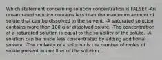 Which statement concerning solution concentration is FALSE? -An unsaturated solution contains less than the maximum amount of solute that can be dissolved in the solvent. -A saturated solution contains more than 100 g of dissolved solute. -The concentration of a saturated solution is equal to the solubility of the solute. -A solution can be made less concentrated by adding additional solvent. -The molarity of a solution is the number of moles of solute present in one liter of the solution.