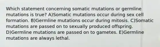 Which statement concerning somatic mutations or germline mutations is true? A)Somatic mutations occur during sex cell formation. B)Germline mutations occur during mitosis. C)Somatic mutations are passed on to sexually produced offspring. D)Germline mutations are passed on to gametes. E)Germline mutations are always lethal.