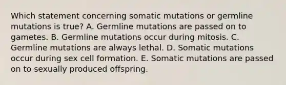 Which statement concerning somatic mutations or germline mutations is true? A. Germline mutations are passed on to gametes. B. Germline mutations occur during mitosis. C. Germline mutations are always lethal. D. Somatic mutations occur during sex cell formation. E. Somatic mutations are passed on to sexually produced offspring.