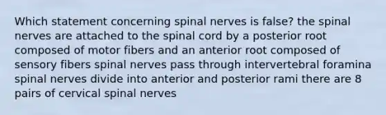 Which statement concerning spinal nerves is false? the spinal nerves are attached to the spinal cord by a posterior root composed of motor fibers and an anterior root composed of sensory fibers spinal nerves pass through intervertebral foramina spinal nerves divide into anterior and posterior rami there are 8 pairs of cervical spinal nerves