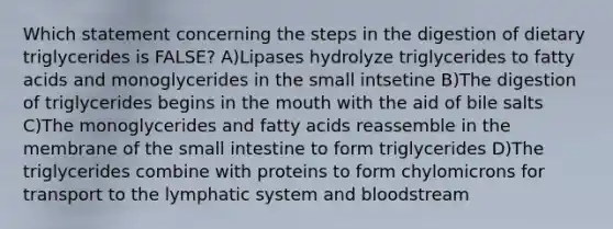 Which statement concerning the steps in the digestion of dietary triglycerides is FALSE? A)Lipases hydrolyze triglycerides to fatty acids and monoglycerides in the small intsetine B)The digestion of triglycerides begins in the mouth with the aid of bile salts C)The monoglycerides and fatty acids reassemble in the membrane of the small intestine to form triglycerides D)The triglycerides combine with proteins to form chylomicrons for transport to the lymphatic system and bloodstream