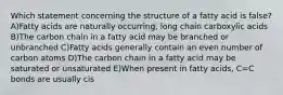 Which statement concerning the structure of a fatty acid is false? A)Fatty acids are naturally occurring, long chain carboxylic acids B)The carbon chain in a fatty acid may be branched or unbranched C)Fatty acids generally contain an even number of carbon atoms D)The carbon chain in a fatty acid may be saturated or unsaturated E)When present in fatty acids, C=C bonds are usually cis