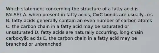 Which statement concerning the structure of a fatty acid is FALSE? A. when present in fatty acids, C=C bonds are usually -cis B. fatty acids generally contain an even number of carbon atoms C. the carbon chain in a fatty acid may be saturated or unsaturated D. fatty acids are naturally occurring, long-chain carboxylic acids E. the carbon chain in a fatty acid may be branched or unbranched