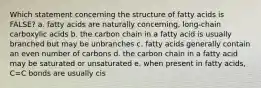 Which statement concerning the structure of fatty acids is FALSE? a. fatty acids are naturally concerning, long-chain carboxylic acids b. the carbon chain in a fatty acid is usually branched but may be unbranches c. fatty acids generally contain an even number of carbons d. the carbon chain in a fatty acid may be saturated or unsaturated e. when present in fatty acids, C=C bonds are usually cis