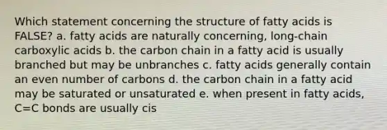 Which statement concerning the structure of fatty acids is FALSE? a. fatty acids are naturally concerning, long-chain carboxylic acids b. the carbon chain in a fatty acid is usually branched but may be unbranches c. fatty acids generally contain an even number of carbons d. the carbon chain in a fatty acid may be saturated or unsaturated e. when present in fatty acids, C=C bonds are usually cis