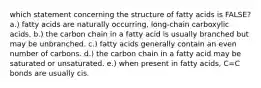 which statement concerning the structure of fatty acids is FALSE? a.) fatty acids are naturally occurring, long-chain carboxylic acids. b.) the carbon chain in a fatty acid is usually branched but may be unbranched. c.) fatty acids generally contain an even number of carbons. d.) the carbon chain in a fatty acid may be saturated or unsaturated. e.) when present in fatty acids, C=C bonds are usually cis.