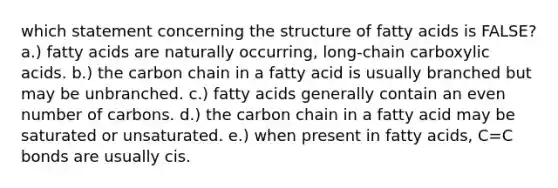 which statement concerning the structure of fatty acids is FALSE? a.) fatty acids are naturally occurring, long-chain carboxylic acids. b.) the carbon chain in a fatty acid is usually branched but may be unbranched. c.) fatty acids generally contain an <a href='https://www.questionai.com/knowledge/ki4hctpp5V-even-number' class='anchor-knowledge'>even number</a> of carbons. d.) the carbon chain in a fatty acid may be saturated or unsaturated. e.) when present in fatty acids, C=C bonds are usually cis.