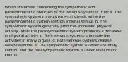 Which statement concerning the sympathetic and parasympathetic branches of the nervous system is true? a. The sympathetic system controls external stimuli, while the parasympathetic system controls internal stimuli. b. The sympathetic system generally produces increased physical activity, while the parasympathetic system produces a decrease in physical activity. c. Both nervous systems stimulate the activities of many organs. d. Both nervous systems release norepinephrine. e. The sympathetic system is under voluntary control, and the parasympathetic system is under involuntary control.