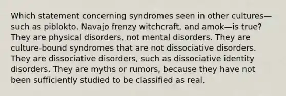 Which statement concerning syndromes seen in other cultures—such as piblokto, Navajo frenzy witchcraft, and amok—is true? They are physical disorders, not mental disorders. They are culture-bound syndromes that are not dissociative disorders. They are dissociative disorders, such as dissociative identity disorders. They are myths or rumors, because they have not been sufficiently studied to be classified as real.