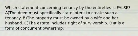 Which statement concerning tenancy by the entireties is FALSE? A)The deed must specifically state intent to create such a tenancy. B)The property must be owned by a wife and her husband. C)The estate includes right of survivorship. D)It is a form of concurrent ownership.