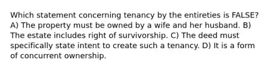 Which statement concerning tenancy by the entireties is FALSE? A) The property must be owned by a wife and her husband. B) The estate includes right of survivorship. C) The deed must specifically state intent to create such a tenancy. D) It is a form of concurrent ownership.