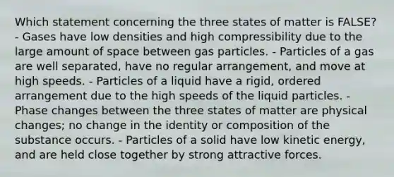 Which statement concerning the three states of matter is FALSE? - Gases have low densities and high compressibility due to the large amount of space between gas particles. - Particles of a gas are well separated, have no regular arrangement, and move at high speeds. - Particles of a liquid have a rigid, ordered arrangement due to the high speeds of the liquid particles. - Phase changes between the three states of matter are physical changes; no change in the identity or composition of the substance occurs. - Particles of a solid have low kinetic energy, and are held close together by strong attractive forces.