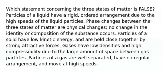 Which statement concerning the three states of matter is FALSE? Particles of a liquid have a rigid, ordered arrangement due to the high speeds of the liquid particles. Phase changes between the three states of matter are physical changes; no change in the identity or composition of the substance occurs. Particles of a solid have low kinetic energy, and are held close together by strong attractive forces. Gases have low densities and high compressibility due to the large amount of space between gas particles. Particles of a gas are well separated, have no regular arrangement, and move at high speeds.