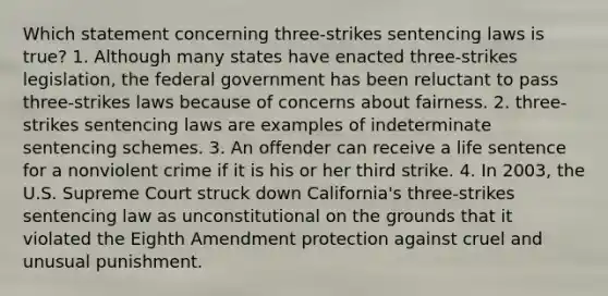 Which statement concerning three-strikes sentencing laws is true? 1. Although many states have enacted three-strikes legislation, the federal government has been reluctant to pass three-strikes laws because of concerns about fairness. 2. three-strikes sentencing laws are examples of indeterminate sentencing schemes. 3. An offender can receive a life sentence for a nonviolent crime if it is his or her third strike. 4. In 2003, the U.S. Supreme Court struck down California's three-strikes sentencing law as unconstitutional on the grounds that it violated the Eighth Amendment protection against cruel and unusual punishment.