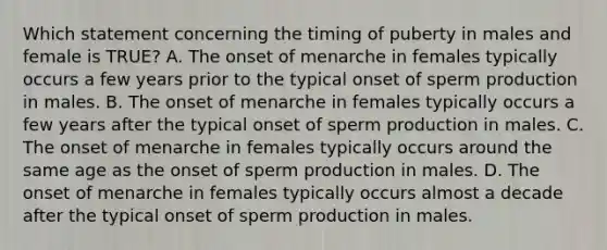 Which statement concerning the timing of puberty in males and female is TRUE? A. The onset of menarche in females typically occurs a few years prior to the typical onset of sperm production in males. B. The onset of menarche in females typically occurs a few years after the typical onset of sperm production in males. C. The onset of menarche in females typically occurs around the same age as the onset of sperm production in males. D. The onset of menarche in females typically occurs almost a decade after the typical onset of sperm production in males.