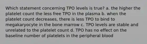 Which statement concerning TPO levels is true? a. the higher the platelet count the less free TPO in the plasma b. when the platelet count decreases, there is less TPO to bind to megakaryocyte in the bone marrow c. TPO levels are stable and unrelated to the platelet count d. TPO has no effect on the baseline number of platelets in the peripheral blood