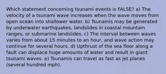 Which statement concerning tsunami events is FALSE? a) The velocity of a tsunami wave increases when the wave moves from open ocean into shallower water. b) Tsunamis may be generated by underwater earthquakes, landslides in coastal mountain ranges, or submarine landslides. c) The interval between waves varies from about 15 minutes to an hour, and wave action may continue for several hours. d) Upthrust of the sea floor along a fault can displace huge amounts of water and result in giant tsunami waves. e) Tsunamis can travel as fast as jet planes (several hundred mph).