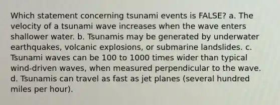 Which statement concerning tsunami events is FALSE? a. The velocity of a tsunami wave increases when the wave enters shallower water. b. Tsunamis may be generated by underwater earthquakes, volcanic explosions, or submarine landslides. c. Tsunami waves can be 100 to 1000 times wider than typical wind-driven waves, when measured perpendicular to the wave. d. Tsunamis can travel as fast as jet planes (several hundred miles per hour).