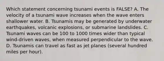 Which statement concerning tsunami events is FALSE? A. The velocity of a tsunami wave increases when the wave enters shallower water. B. Tsunamis may be generated by underwater earthquakes, volcanic explosions, or submarine landslides. C. Tsunami waves can be 100 to 1000 times wider than typical wind-driven waves, when measured perpendicular to the wave. D. Tsunamis can travel as fast as jet planes (several hundred miles per hour).