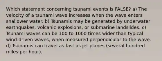 Which statement concerning tsunami events is FALSE? a) The velocity of a tsunami wave increases when the wave enters shallower water. b) Tsunamis may be generated by underwater earthquakes, volcanic explosions, or submarine landslides. c) Tsunami waves can be 100 to 1000 times wider than typical wind-driven waves, when measured perpendicular to the wave. d) Tsunamis can travel as fast as jet planes (several hundred miles per hour).